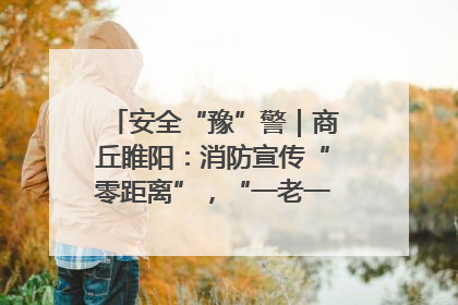 安全“豫”警｜商丘睢阳：消防宣传“零距离”，“一老一小”同守护