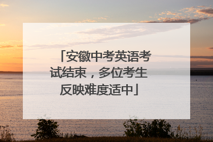 安徽中考英语考试结束，多位考生反映难度适中