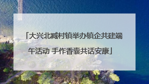 大兴北臧村镇举办镇企共建端午活动 手作香囊共话安康