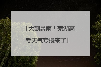 大到暴雨！芜湖高考天气专报来了