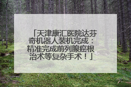 天津康汇医院达芬奇机器人装机完成：精准完成前列腺癌根治术等复杂手术！