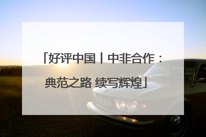 好评中国丨中非合作：典范之路 续写辉煌