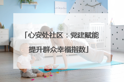 心安处社区：党建赋能 提升群众幸福指数