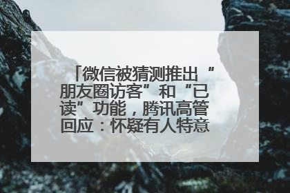 微信被猜测推出“朋友圈访客”和“已读”功能，腾讯高管回应：怀疑有人特意反复翻炒流量