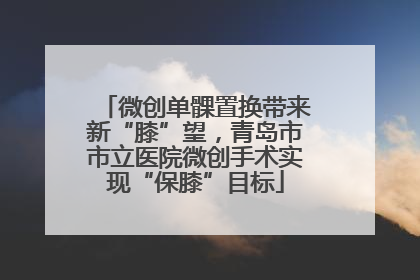 微创单髁置换带来新“膝”望，青岛市市立医院微创手术实现“保膝”目标