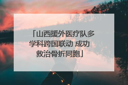 山西援外医疗队多学科跨国联动 成功救治骨折同胞