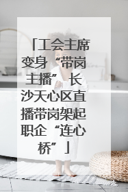 工会主席变身“带岗主播” 长沙天心区直播带岗架起职企“连心桥”