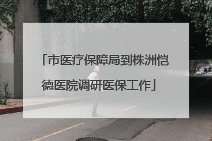 市医疗保障局到株洲恺德医院调研医保工作