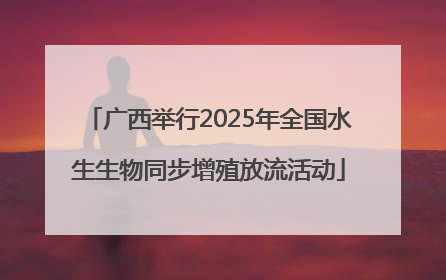 广西举行2025年全国水生生物同步增殖放流活动