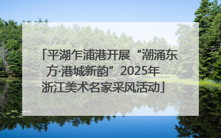 平湖乍浦港开展“潮涌东方·港城新韵”2025年浙江美术名家采风活动