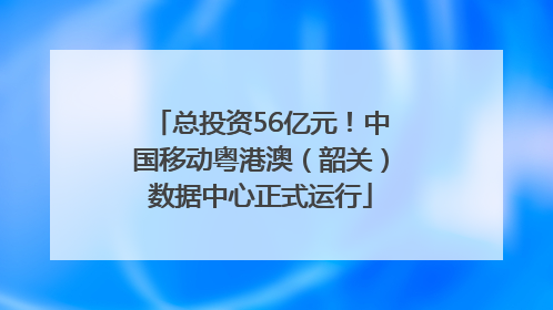 总投资56亿元！中国移动粤港澳（韶关）数据中心正式运行