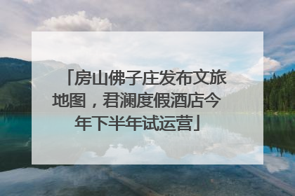 房山佛子庄发布文旅地图，君澜度假酒店今年下半年试运营