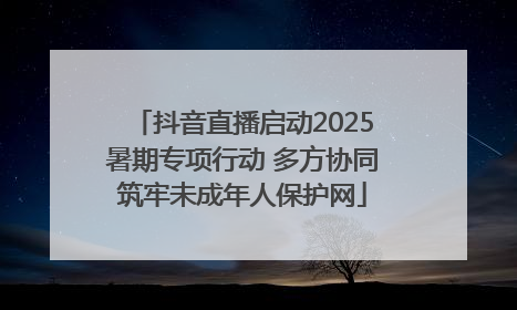 抖音直播启动2025暑期专项行动 多方协同筑牢未成年人保护网
