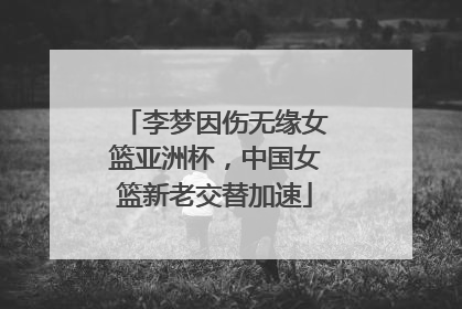 李梦因伤无缘女篮亚洲杯，中国女篮新老交替加速