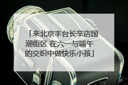 来北京丰台长辛店国潮街区 在六一与端午的交织中做快乐小孩