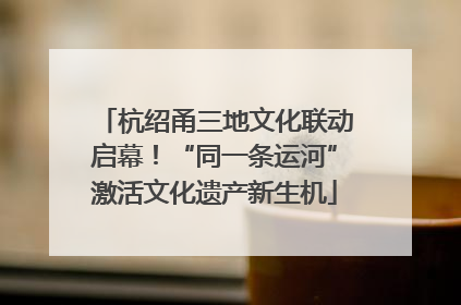 杭绍甬三地文化联动启幕！“同一条运河”激活文化遗产新生机