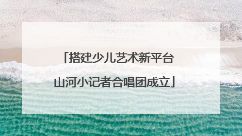 搭建少儿艺术新平台 山河小记者合唱团成立