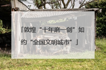 敦煌“十年磨一剑”如约“全国文明城市”