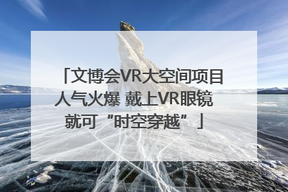 文博会VR大空间项目人气火爆 戴上VR眼镜就可“时空穿越”