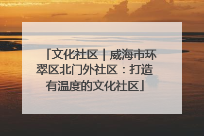 文化社区｜威海市环翠区北门外社区：打造有温度的文化社区