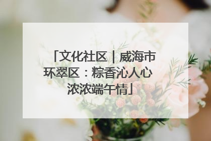 文化社区｜威海市环翠区：粽香沁人心 浓浓端午情