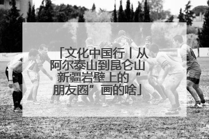 文化中国行丨从阿尔泰山到昆仑山 新疆岩壁上的“朋友圈”画的啥