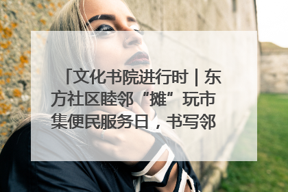 文化书院进行时｜东方社区睦邻“摊”玩市集便民服务日，书写邻里共生新篇章