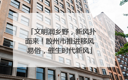文明润乡野，新风扑面来！胶州市推进移风易俗，催生时代新风