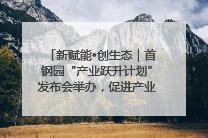新赋能•创生态｜首钢园“产业跃升计划”发布会举办，促进产业合作交流走深走实