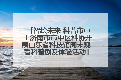 智绘未来 科普市中！济南市市中区科协开展山东省科技馆周末观看科普剧及体验活动