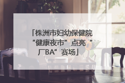 株洲市妇幼保健院“健康夜市”点亮“厂BA”赛场