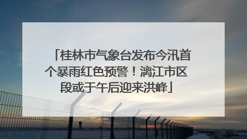 桂林市气象台发布今汛首个暴雨红色预警！漓江市区段或于午后迎来洪峰