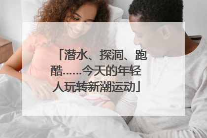 潜水、探洞、跑酷……今天的年轻人玩转新潮运动