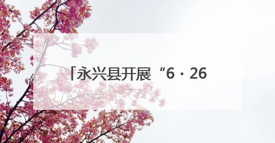 永兴县开展“6・26”国际禁毒日宣传活动 筑牢全民防毒屏障