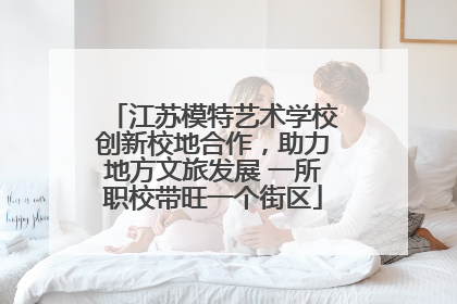 江苏模特艺术学校创新校地合作，助力地方文旅发展 一所职校带旺一个街区