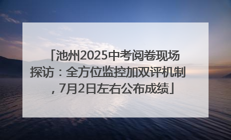 池州2025中考阅卷现场探访：全方位监控加双评机制，7月2日左右公布成绩
