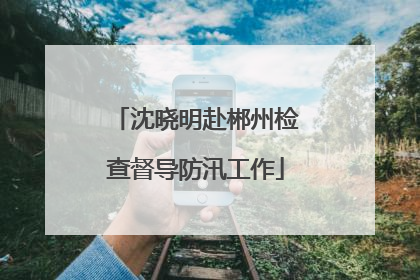 沈晓明赴郴州检查督导防汛工作