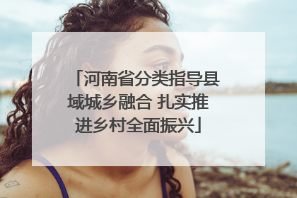 河南省分类指导县域城乡融合 扎实推进乡村全面振兴