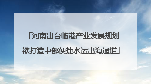 河南出台临港产业发展规划 欲打造中部便捷水运出海通道