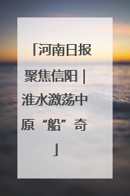 河南日报聚焦信阳｜淮水激荡中原“船”奇