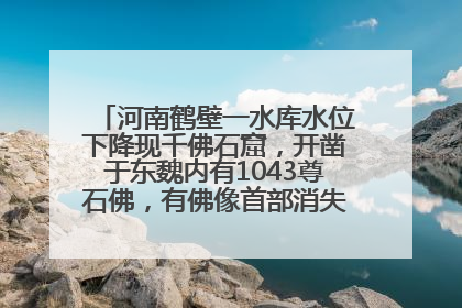 河南鹤壁一水库水位下降现千佛石窟，开凿于东魏内有1043尊石佛，有佛像首部消失，水库管理方回应