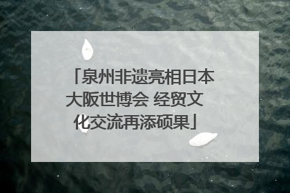 泉州非遗亮相日本大阪世博会 经贸文化交流再添硕果