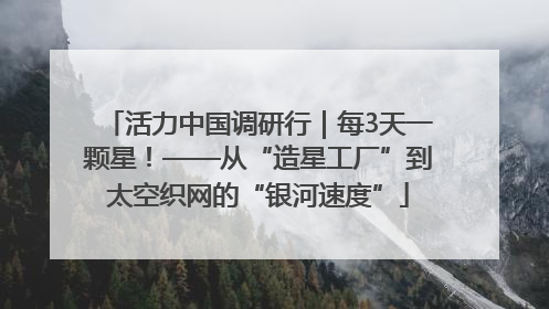 活力中国调研行｜每3天一颗星！——从“造星工厂”到太空织网的“银河速度”