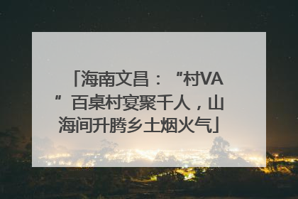 海南文昌：“村VA”百桌村宴聚千人，山海间升腾乡土烟火气