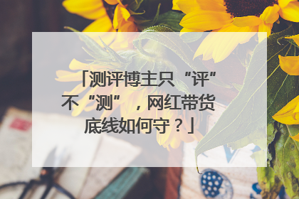 测评博主只“评”不“测”，网红带货底线如何守？