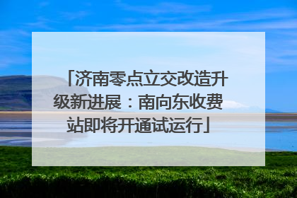 济南零点立交改造升级新进展：南向东收费站即将开通试运行
