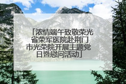 浓情端午致敬荣光 省荣军医院赴荆门市光荣院开展主题党日暨慰问活动