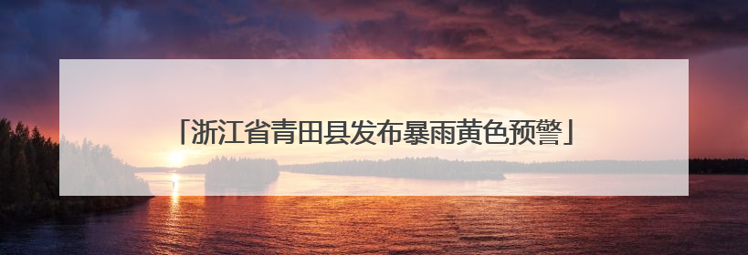 浙江省青田县发布暴雨黄色预警