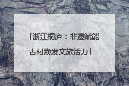浙江桐庐：非遗赋能古村焕发文旅活力