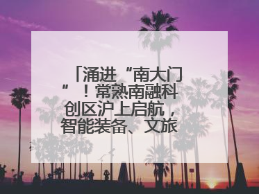 涌进“南大门”！常熟南融科创区沪上启航，智能装备、文旅项目扎堆落户